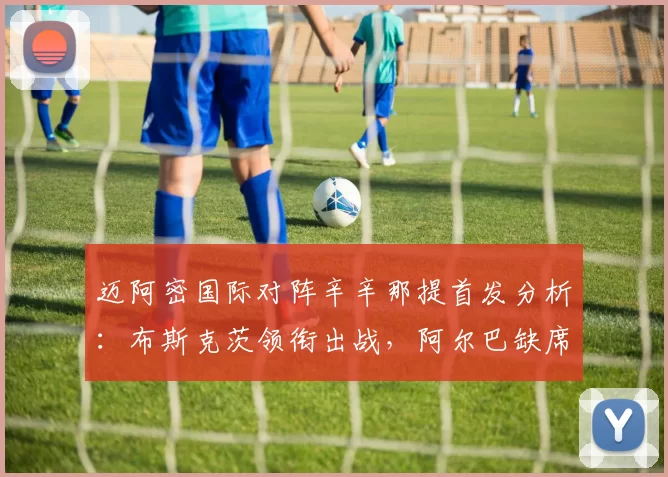 迈阿密国际对阵辛辛那提首发分析：布斯克茨领衔出战，阿尔巴缺席