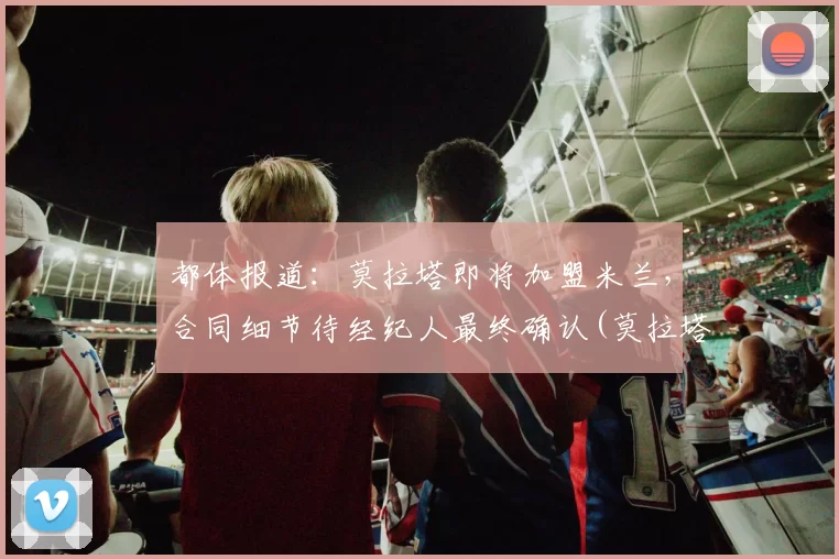 都体报道：莫拉塔即将加盟米兰，合同细节待经纪人最终确认(莫拉塔集锦)