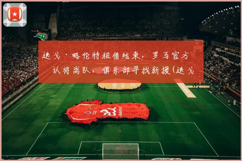 迭戈·略伦特租借结束，罗马官方确认将离队，俱乐部寻找新援(迭戈罗萨曼城)