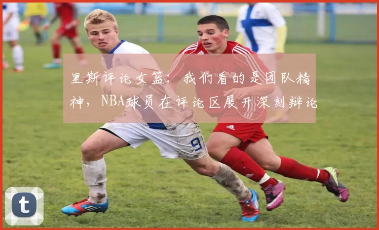 里斯评论女篮：我们看的是团队精神，NBA球员在评论区展开深刻辩论