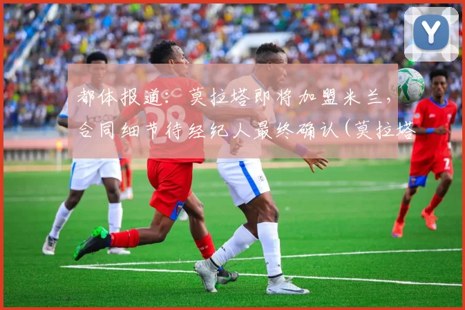 都体报道：莫拉塔即将加盟米兰，合同细节待经纪人最终确认(莫拉塔集锦)