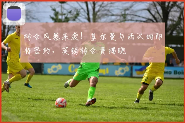 转会风暴来袭！基尔曼与西汉姆即将签约，英镑转会费揭晓