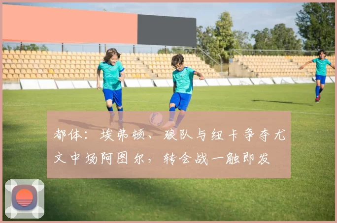 都体：埃弗顿、狼队与纽卡争夺尤文中场阿图尔，转会战一触即发